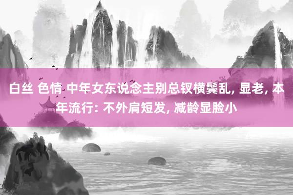 白丝 色情 中年女东说念主别总钗横鬓乱， 显老， 本年流行: 不外肩短发， 减龄显脸小