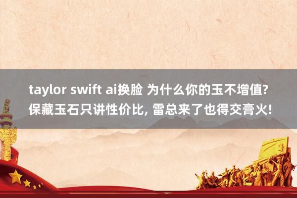 taylor swift ai换脸 为什么你的玉不增值? 保藏玉石只讲性价比， 雷总来了也得交膏火!