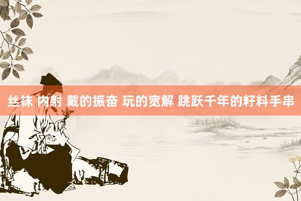 丝袜 内射 戴的振奋 玩的宽解 跳跃千年的籽料手串