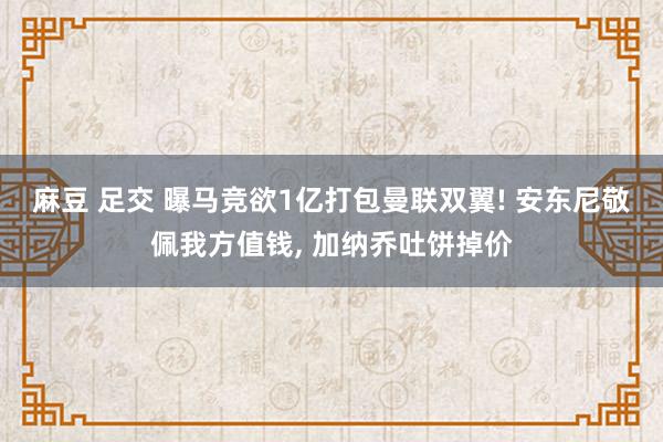 麻豆 足交 曝马竞欲1亿打包曼联双翼! 安东尼敬佩我方值钱， 加纳乔吐饼掉价