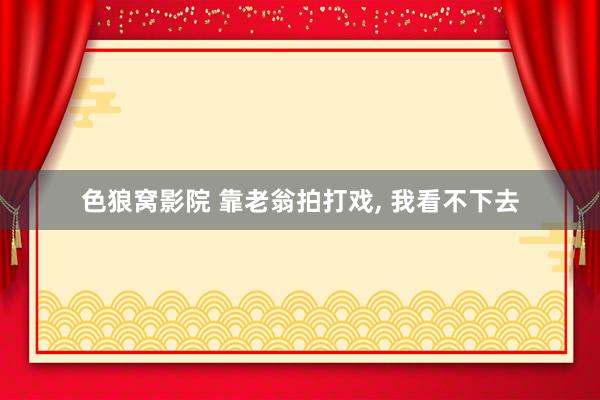 色狼窝影院 靠老翁拍打戏， 我看不下去