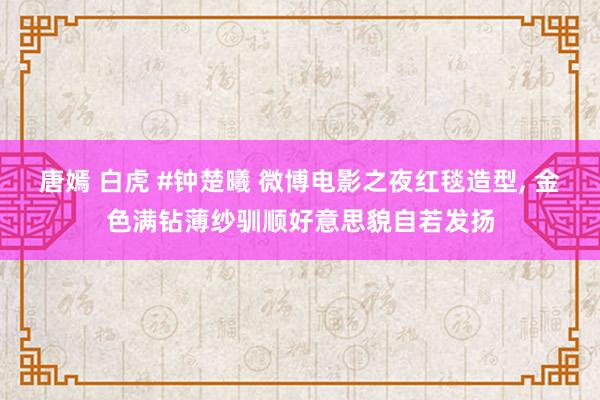 唐嫣 白虎 #钟楚曦 微博电影之夜红毯造型， 金色满钻薄纱驯顺好意思貌自若发扬