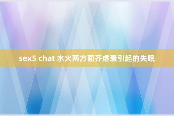sex5 chat 水火两方面齐虚衰引起的失眠