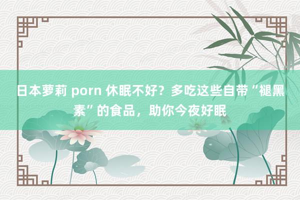 日本萝莉 porn 休眠不好？多吃这些自带“褪黑素”的食品，助你今夜好眠