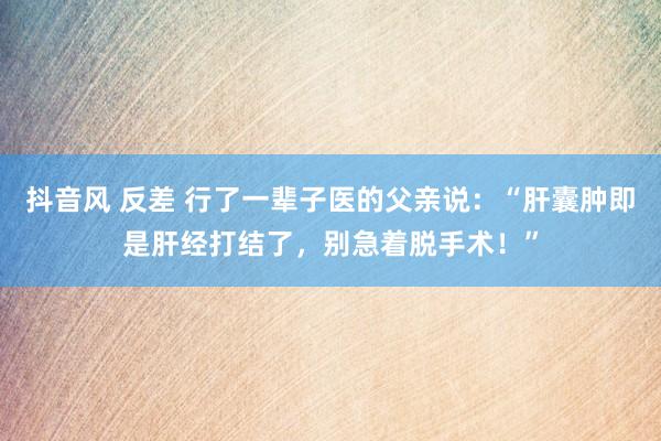 抖音风 反差 行了一辈子医的父亲说：“肝囊肿即是肝经打结了，别急着脱手术！”