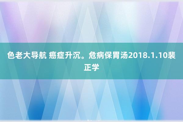 色老大导航 癌症升沉。危病保胃汤　2018.1.10裴正学