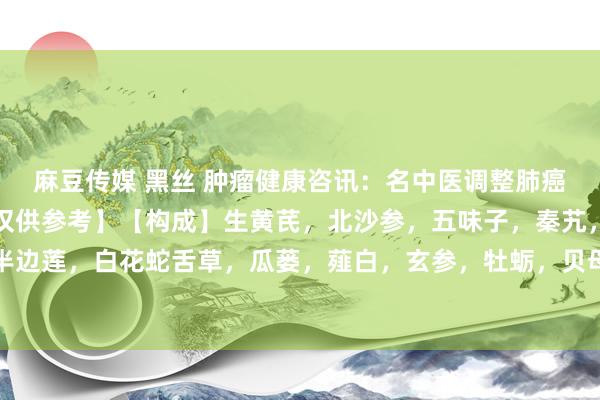 麻豆传媒 黑丝 肿瘤健康咨讯:名中医调整肺癌气阴两虚的临床验方【仅供参考】【构成】生黄芪,北沙参,五味子,秦艽,知母,半枝莲,半边莲,白花蛇舌草,瓜蒌,薤白,玄参,牡蛎,贝母,夏枯草,白芥子,昆布,海藻,苦杏仁...