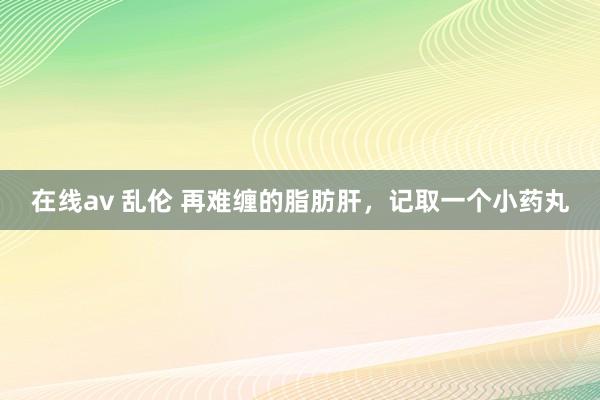 在线av 乱伦 再难缠的脂肪肝，记取一个小药丸