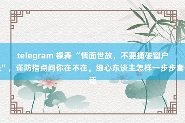 telegram 裸舞 “情面世故，不要捅破窗户纸”，谨防指点问你在不在。细心东谈主怎样一步步套话