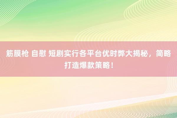 筋膜枪 自慰 短剧实行各平台优时弊大揭秘，简略打造爆款策略！