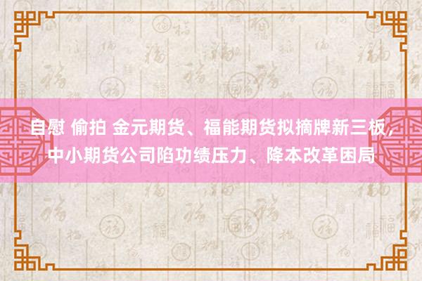 自慰 偷拍 金元期货、福能期货拟摘牌新三板，中小期货公司陷功绩压力、降本改革困局