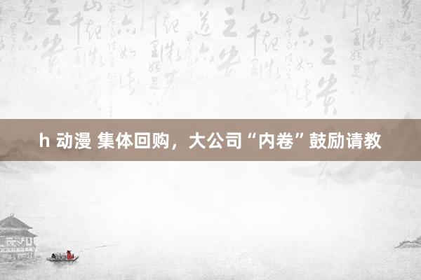 h 动漫 集体回购，大公司“内卷”鼓励请教