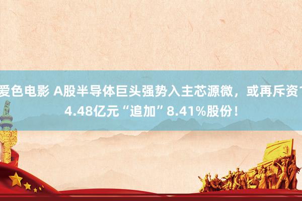 爱色电影 A股半导体巨头强势入主芯源微，或再斥资14.48亿元“追加”8.41%股份！